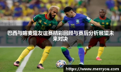 巴西与喀麦隆友谊赛精彩回顾与赛后分析展望未来对决